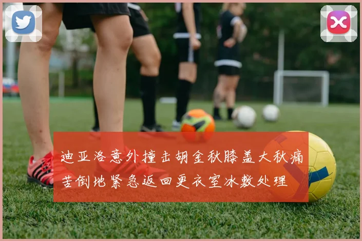 迪亚洛意外撞击胡金秋膝盖大秋痛苦倒地紧急返回更衣室冰敷处理