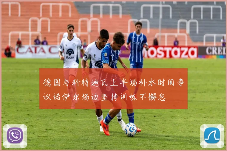 德国与科特迪瓦上半场补水时间争议诺伊尔场边坚持训练不懈怠