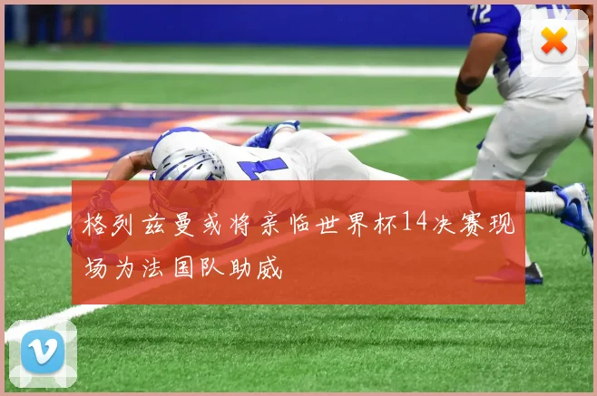 格列兹曼或将亲临世界杯14决赛现场为法国队助威