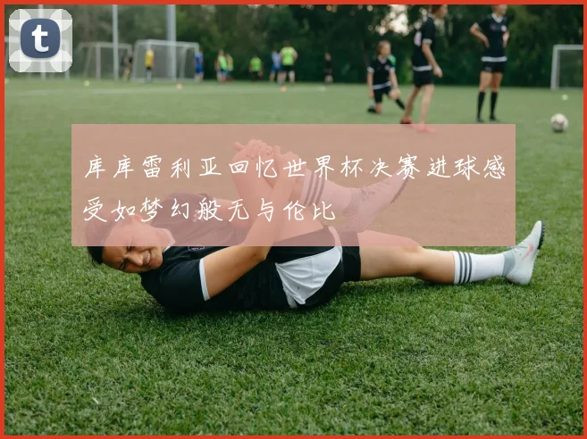 库库雷利亚回忆世界杯决赛进球感受如梦幻般无与伦比