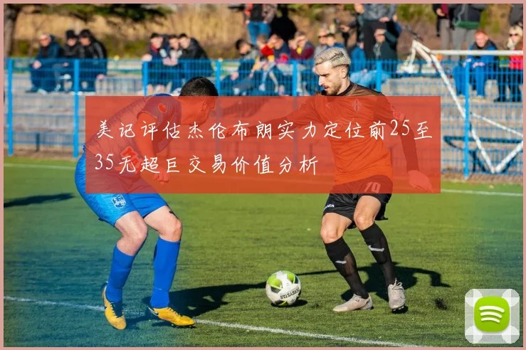 美记评估杰伦布朗实力定位前25至35无超巨交易价值分析