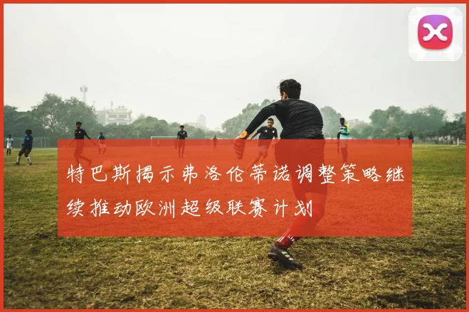 特巴斯揭示弗洛伦蒂诺调整策略继续推动欧洲超级联赛计划