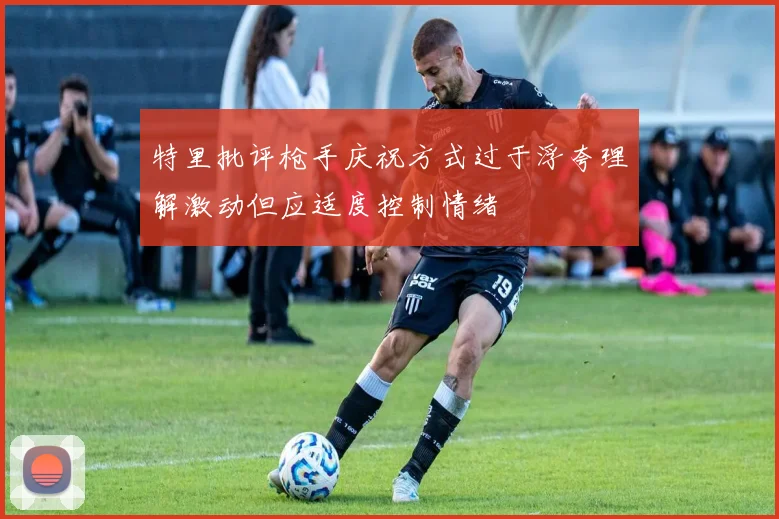 特里批评枪手庆祝方式过于浮夸理解激动但应适度控制情绪
