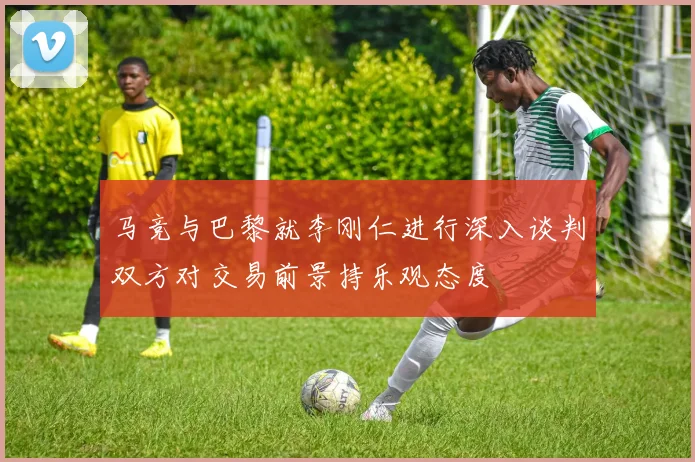 马竞与巴黎就李刚仁进行深入谈判双方对交易前景持乐观态度