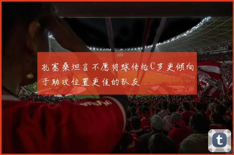 孔塞桑坦言不愿将球传给C罗更倾向于助攻位置更佳的队友