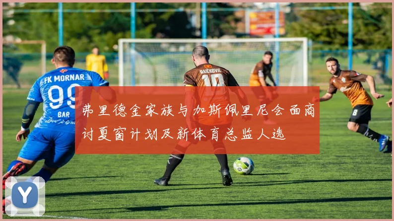 弗里德金家族与加斯佩里尼会面商讨夏窗计划及新体育总监人选